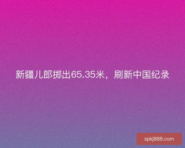 新疆儿郎掷出65.35米，刷新中国纪录