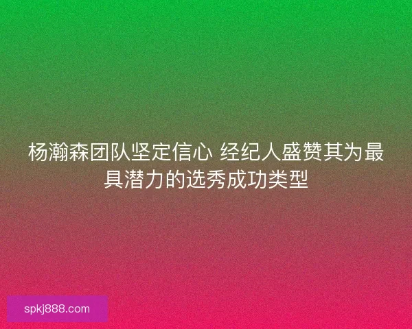 杨瀚森团队坚定信心 经纪人盛赞其为最具潜力的选秀成功类型