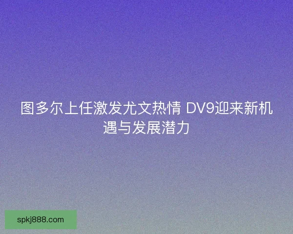 图多尔上任激发尤文热情 DV9迎来新机遇与发展潜力