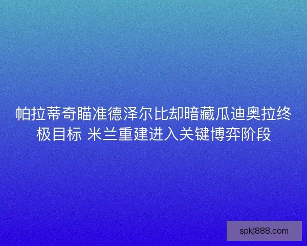 帕拉蒂奇瞄准德泽尔比却暗藏瓜迪奥拉终极目标 米兰重建进入关键博弈阶段