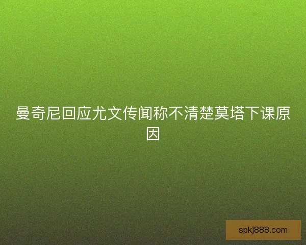 曼奇尼回应尤文传闻称不清楚莫塔下课原因