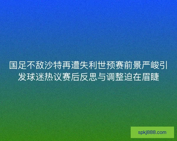 国足不敌沙特再遭失利世预赛前景严峻引发球迷热议赛后反思与调整迫在眉睫