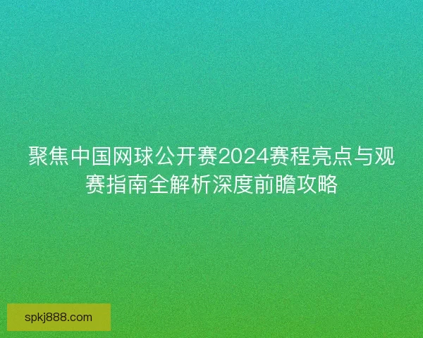 聚焦中国网球公开赛2024赛程亮点与观赛指南全解析深度前瞻攻略