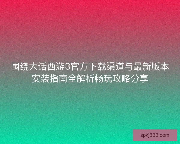 围绕大话西游3官方下载渠道与最新版本安装指南全解析畅玩攻略分享