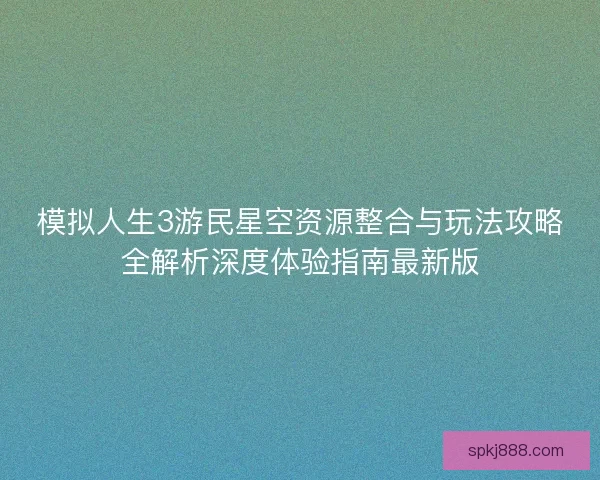 模拟人生3游民星空资源整合与玩法攻略全解析深度体验指南最新版