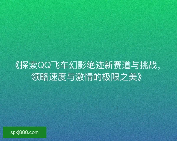 《探索QQ飞车幻影绝迹新赛道与挑战，领略速度与激情的极限之美》