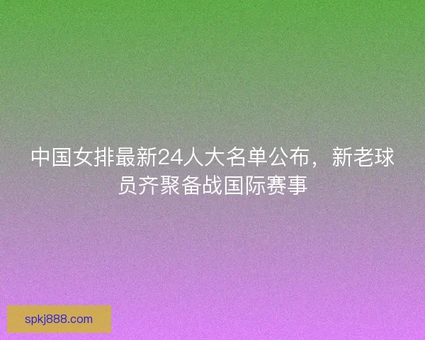 中国女排最新24人大名单公布，新老球员齐聚备战国际赛事