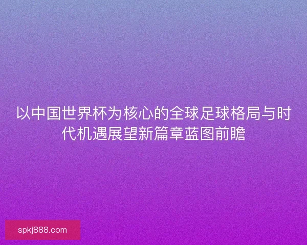 以中国世界杯为核心的全球足球格局与时代机遇展望新篇章蓝图前瞻