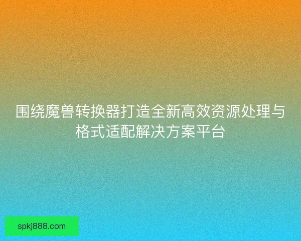 围绕魔兽转换器打造全新高效资源处理与格式适配解决方案平台