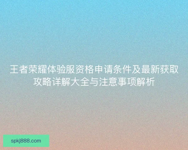 王者荣耀体验服资格申请条件及最新获取攻略详解大全与注意事项解析