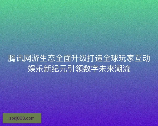 腾讯网游生态全面升级打造全球玩家互动娱乐新纪元引领数字未来潮流