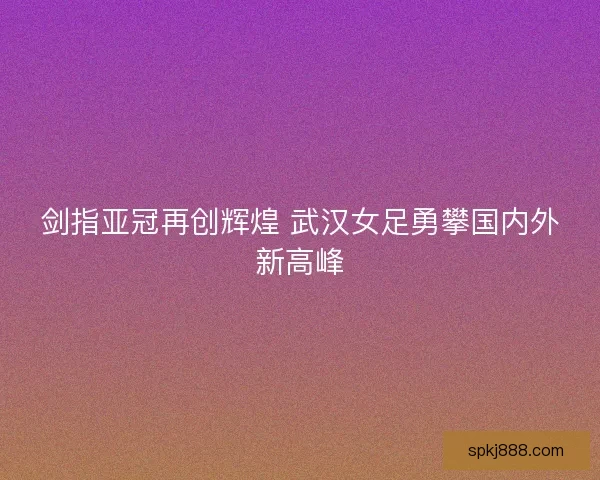 剑指亚冠再创辉煌 武汉女足勇攀国内外新高峰