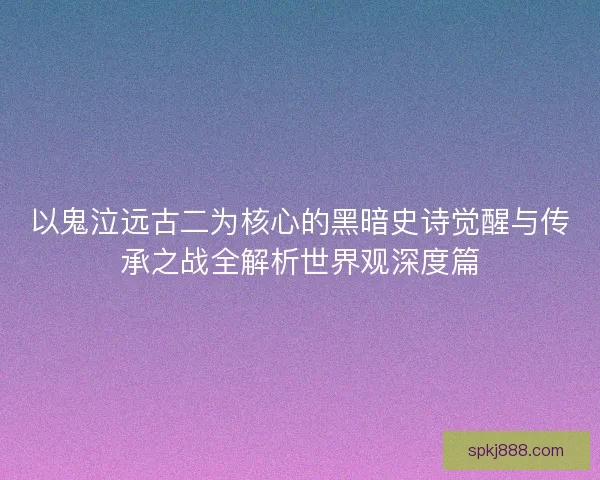 以鬼泣远古二为核心的黑暗史诗觉醒与传承之战全解析世界观深度篇