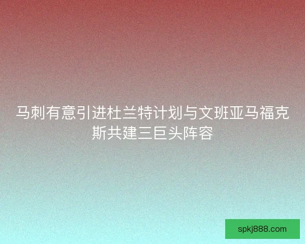 马刺有意引进杜兰特计划与文班亚马福克斯共建三巨头阵容