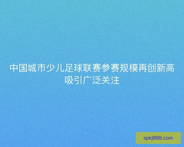 中国城市少儿足球联赛参赛规模再创新高吸引广泛关注 中国城市少儿足球联赛参赛规模再创新高吸引广泛关注