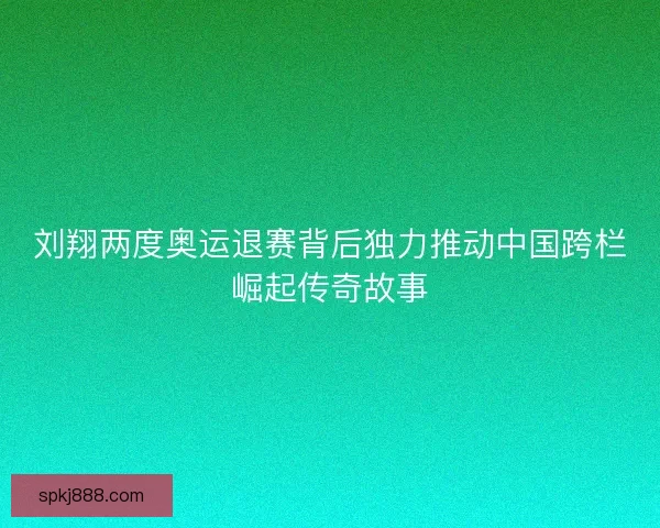 刘翔两度奥运退赛背后独力推动中国跨栏崛起传奇故事