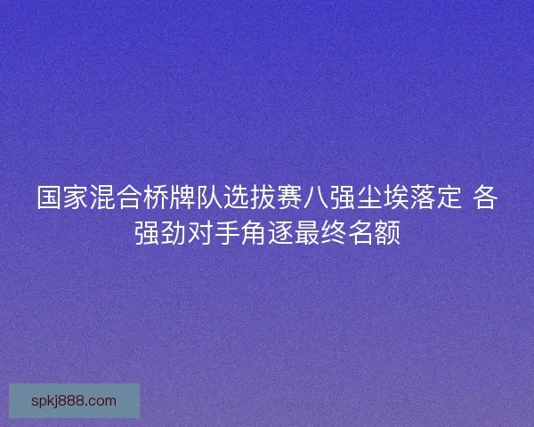 国家混合桥牌队选拔赛八强尘埃落定 各强劲对手角逐最终名额