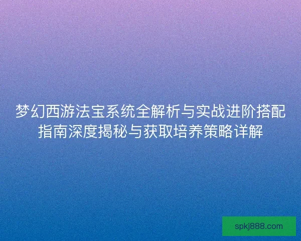 梦幻西游法宝系统全解析与实战进阶搭配指南深度揭秘与获取培养策略详解 梦幻西游法宝系统全解析与实战进阶搭配指南深度揭秘与获取培养策略详解