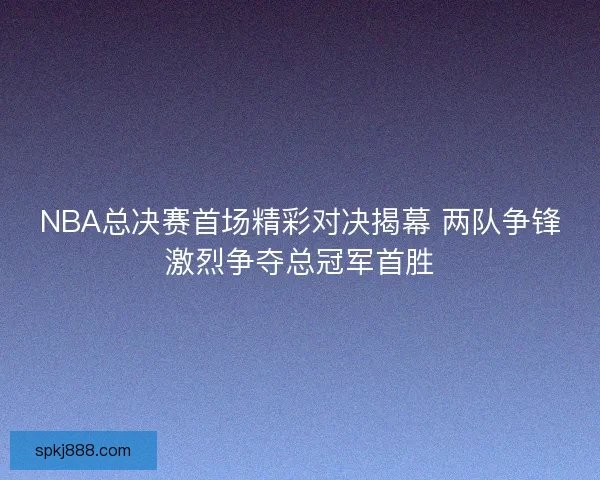NBA总决赛首场精彩对决揭幕 两队争锋激烈争夺总冠军首胜