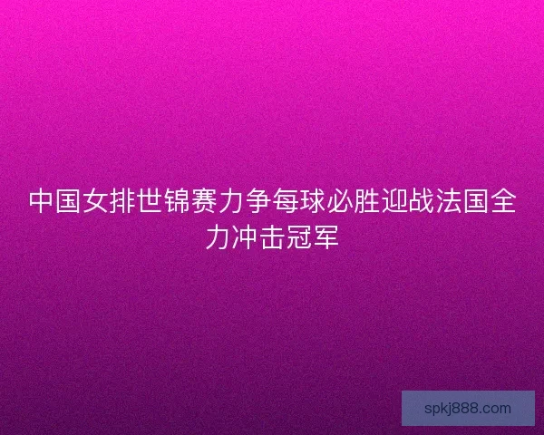 中国女排世锦赛力争每球必胜迎战法国全力冲击冠军