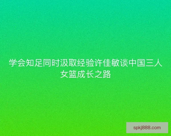 学会知足同时汲取经验许佳敏谈中国三人女篮成长之路
