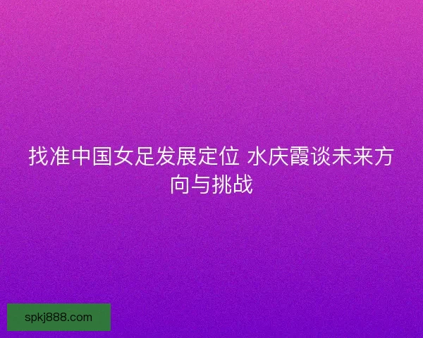找准中国女足发展定位 水庆霞谈未来方向与挑战