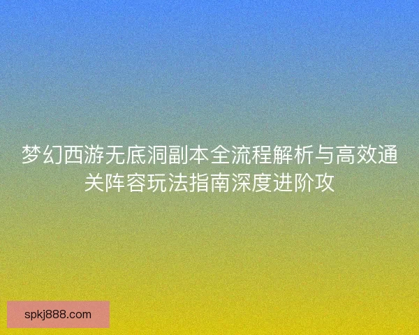 梦幻西游无底洞副本全流程解析与高效通关阵容玩法指南深度进阶攻