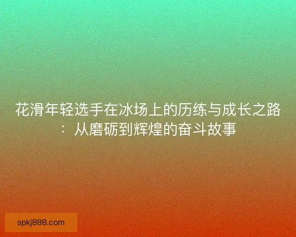 花滑年轻选手在冰场上的历练与成长之路：从磨砺到辉煌的奋斗故事