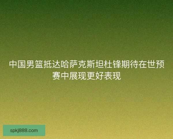 中国男篮抵达哈萨克斯坦杜锋期待在世预赛中展现更好表现 中国男篮抵达哈萨克斯坦杜锋期待在世预赛中展现更好表现