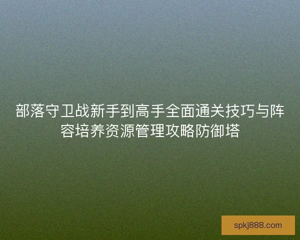 部落守卫战新手到高手全面通关技巧与阵容培养资源管理攻略防御塔
