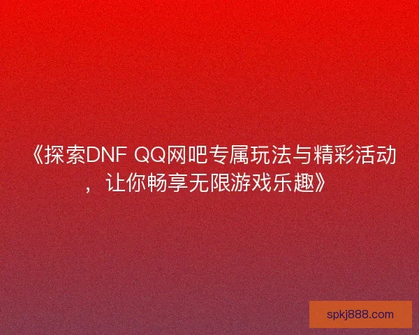 《探索DNF QQ网吧专属玩法与精彩活动，让你畅享无限游戏乐趣》