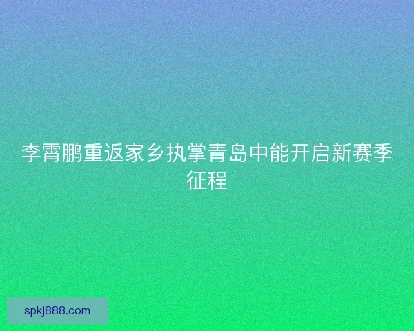 李霄鹏重返家乡执掌青岛中能开启新赛季征程