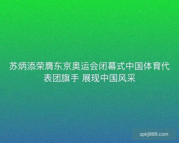 苏炳添荣膺东京奥运会闭幕式中国体育代表团旗手 展现中国风采