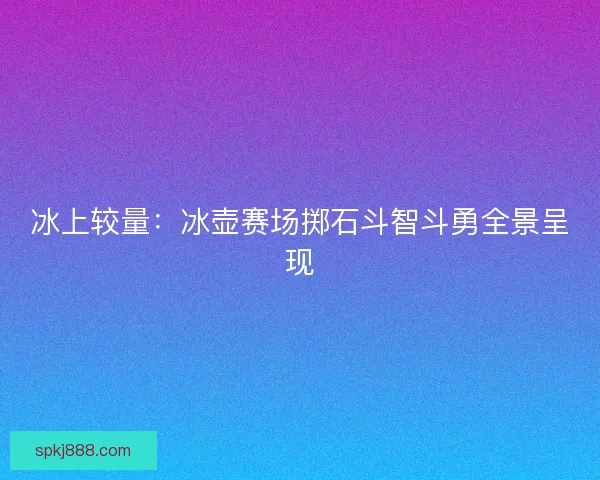 冰上较量：冰壶赛场掷石斗智斗勇全景呈现