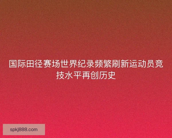 国际田径赛场世界纪录频繁刷新运动员竞技水平再创历史