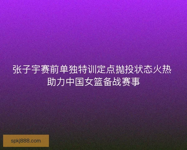 张子宇赛前单独特训定点抛投状态火热 助力中国女篮备战赛事