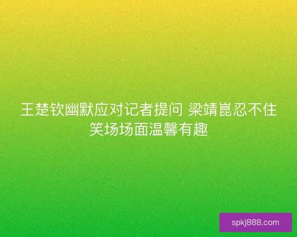 王楚钦幽默应对记者提问 梁靖崑忍不住笑场场面温馨有趣