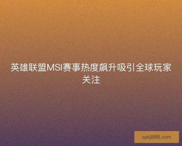 英雄联盟MSI赛事热度飙升吸引全球玩家关注