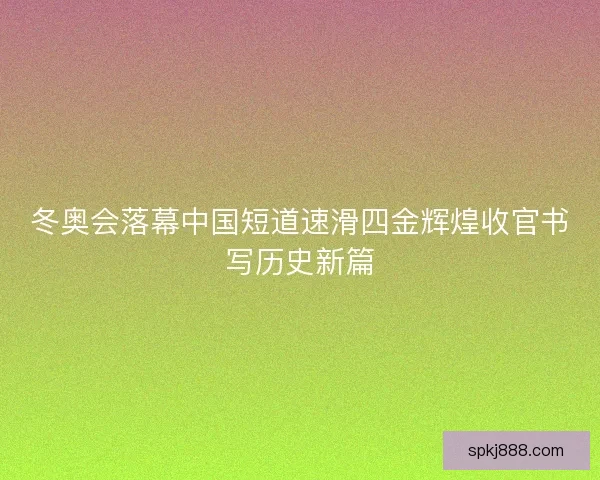 冬奥会落幕中国短道速滑四金辉煌收官书写历史新篇