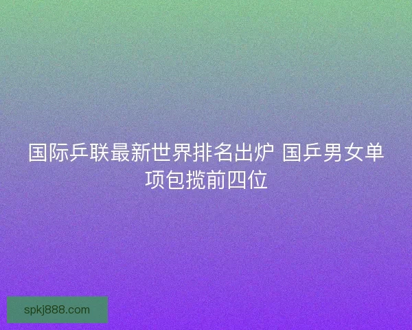 国际乒联最新世界排名出炉 国乒男女单项包揽前四位