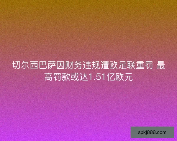 切尔西巴萨因财务违规遭欧足联重罚 最高罚款或达1.51亿欧元