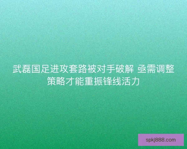 武磊国足进攻套路被对手破解 亟需调整策略才能重振锋线活力 武磊国足进攻套路被对手破解 亟需调整策略才能重振锋线活力