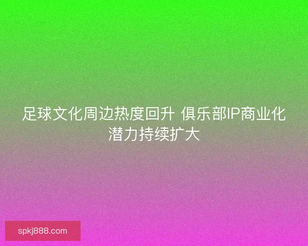 足球文化周边热度回升 俱乐部IP商业化潜力持续扩大