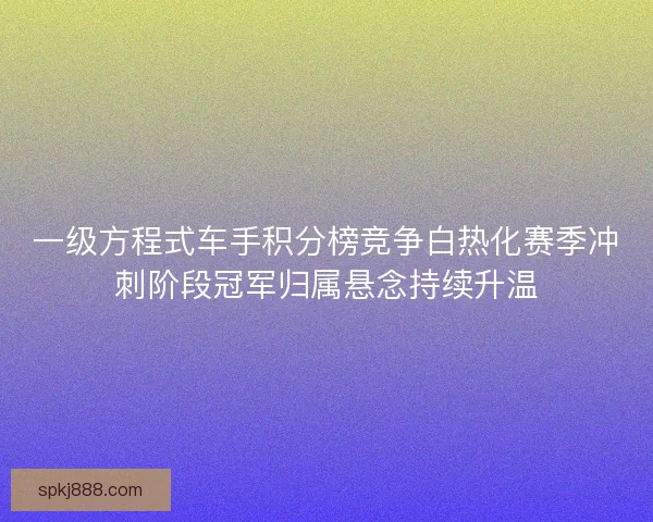 一级方程式车手积分榜竞争白热化赛季冲刺阶段冠军归属悬念持续升温